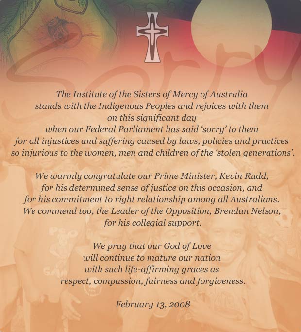 The Institute of the Sisters of Mercy of Australia stands with the Indigenous Peoples and rejoices with them on this significant day when our Federal Parliament has said ‘sorry’ to them for all injustices and suffering caused by laws, policies and practices so injurious to the women, men and children of the ‘stolen generations’. We warmly congratulate our Prime Minister, Kevin Rudd, for his determined sense of justice on this occasion, and for his commitment to right relationship among all Australians. We commend too, the Leader of the Opposition, Brendan Nelson,for his collegial support. We pray that our God of Love will continue to mature our nation with such life-affirming graces as respect, compassion, fairness and forgiveness.